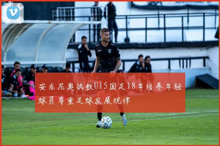 安东尼奥执教U15国足18年培养年轻球员尊重足球发展规律