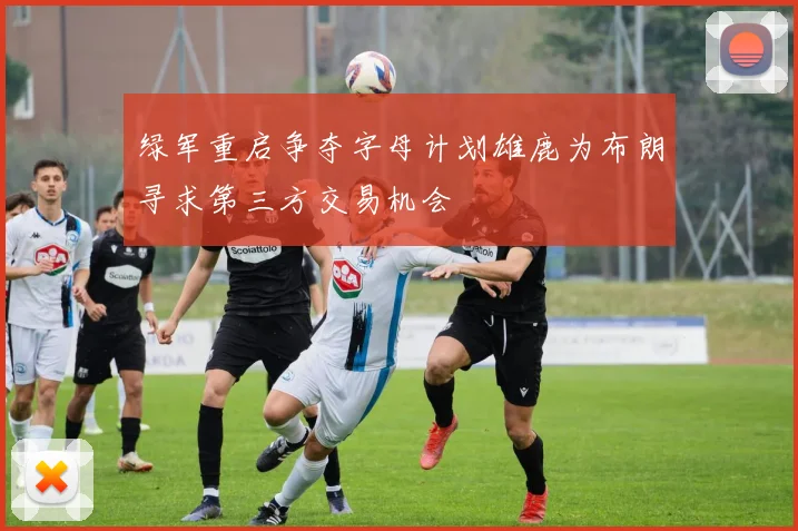 绿军重启争夺字母计划雄鹿为布朗寻求第三方交易机会
