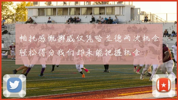 帕托感慨挪威仅凭哈兰德两次机会轻松得分我们却未能把握机会