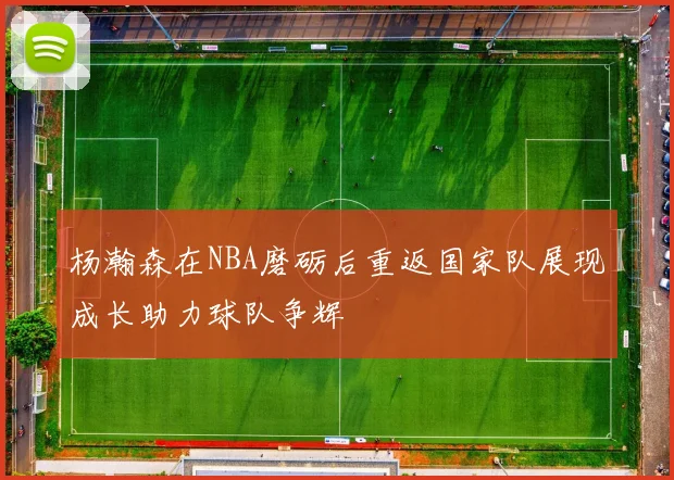 杨瀚森在NBA磨砺后重返国家队展现成长助力球队争辉