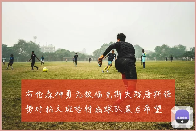 布伦森神勇无敌福克斯失踪唐斯强势对抗文班哈特成球队最后希望