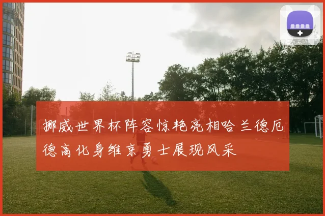 挪威世界杯阵容惊艳亮相哈兰德厄德高化身维京勇士展现风采