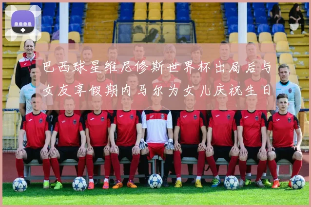 巴西球星维尼修斯世界杯出局后与女友享假期内马尔为女儿庆祝生日