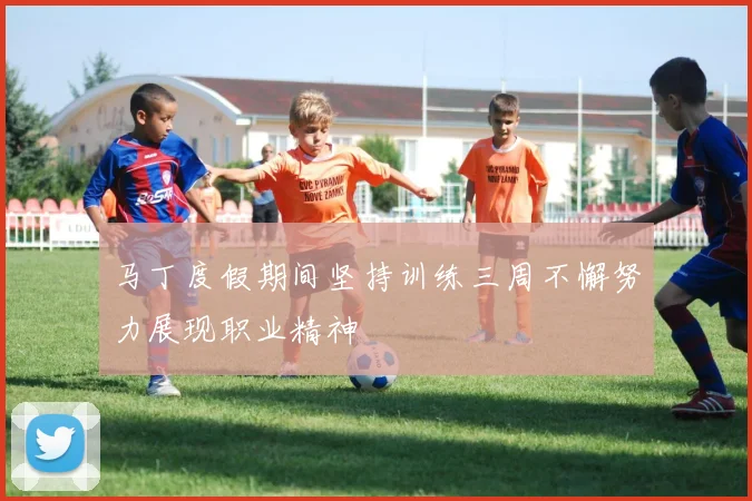 马丁度假期间坚持训练三周不懈努力展现职业精神