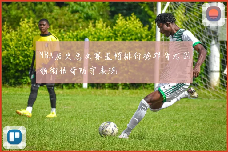 NBA历史总决赛盖帽排行榜邓肯尤因领衔传奇防守表现