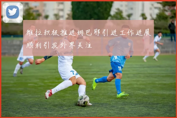 维拉积极推进姆巴耶引进工作进展顺利引发外界关注
