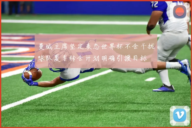 曼城主席坚定表态世界杯不会干扰球队夏季转会计划明确引援目标