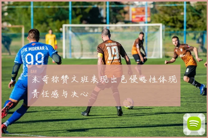 米奇称赞文班表现出色侵略性体现责任感与决心
