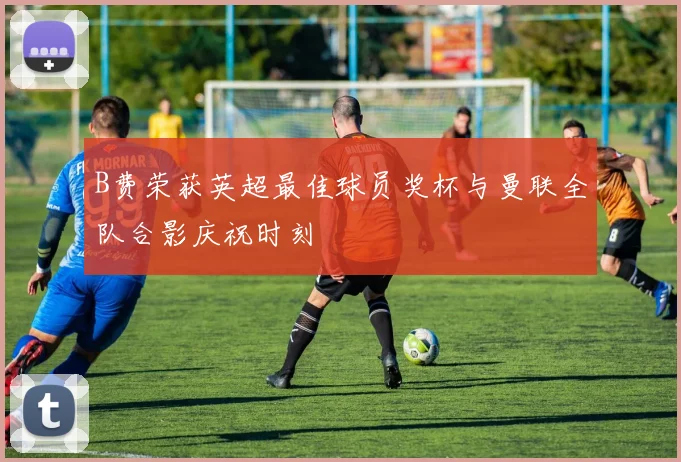 B费荣获英超最佳球员奖杯与曼联全队合影庆祝时刻