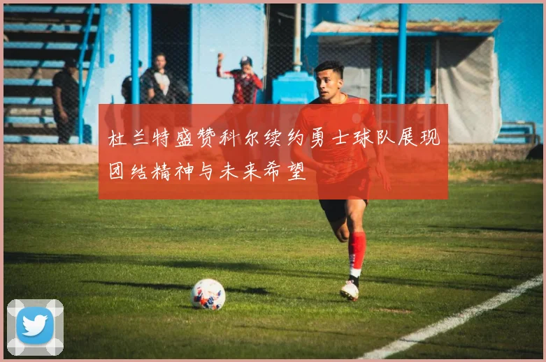 杜兰特盛赞科尔续约勇士球队展现团结精神与未来希望