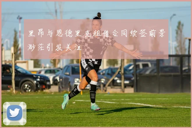 里昂与恩德里克租借合同续签前景渺茫引发关注