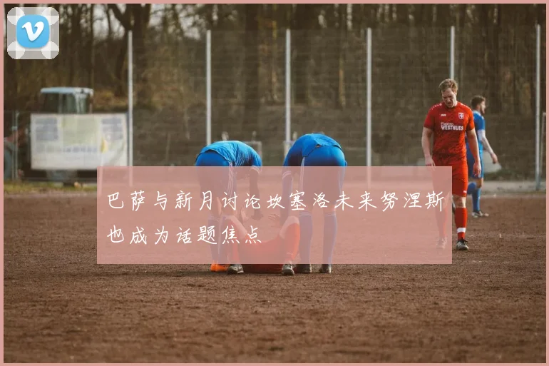 巴萨与新月讨论坎塞洛未来努涅斯也成为话题焦点