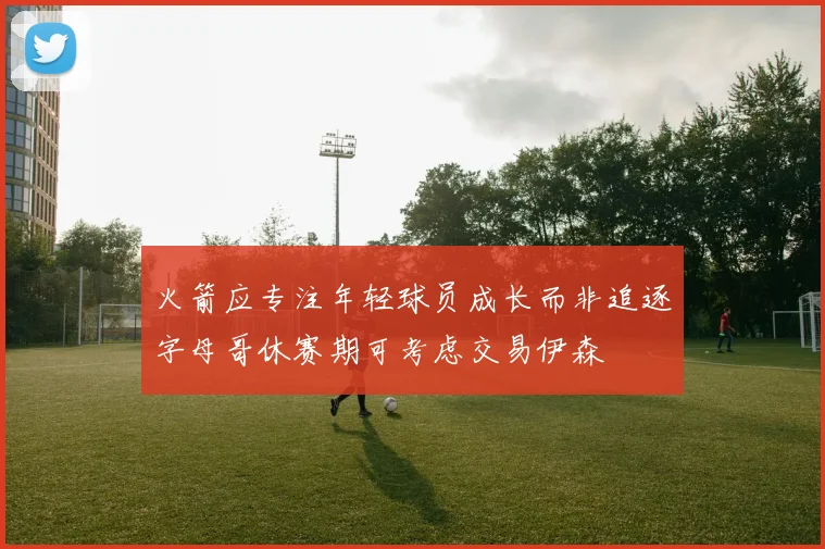 火箭应专注年轻球员成长而非追逐字母哥休赛期可考虑交易伊森