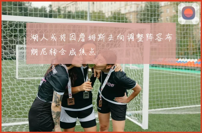 湖人或将因詹姆斯去向调整阵容布朗尼转会成焦点