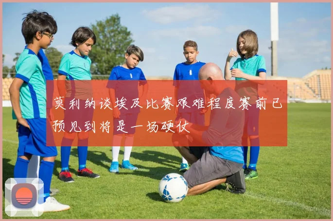 莫利纳谈埃及比赛艰难程度赛前已预见到将是一场硬仗