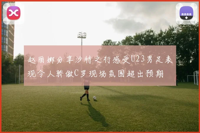 赵丽娜分享沙特之行感受U23男足表现令人骄傲C罗现场氛围超出预期