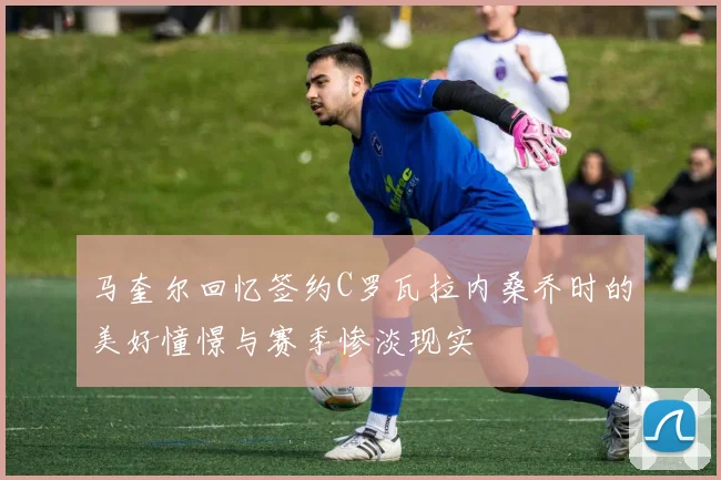 马奎尔回忆签约C罗瓦拉内桑乔时的美好憧憬与赛季惨淡现实