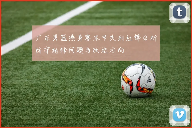 广东男篮热身赛末节失利杜锋分析防守轮转问题与改进方向