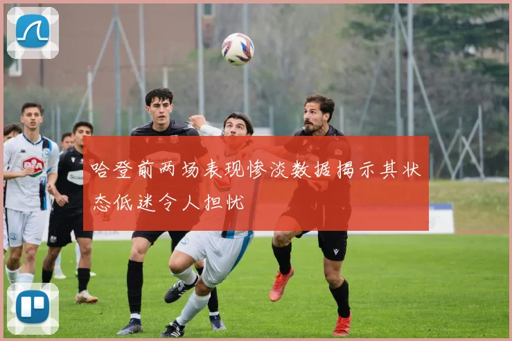 哈登前两场表现惨淡数据揭示其状态低迷令人担忧
