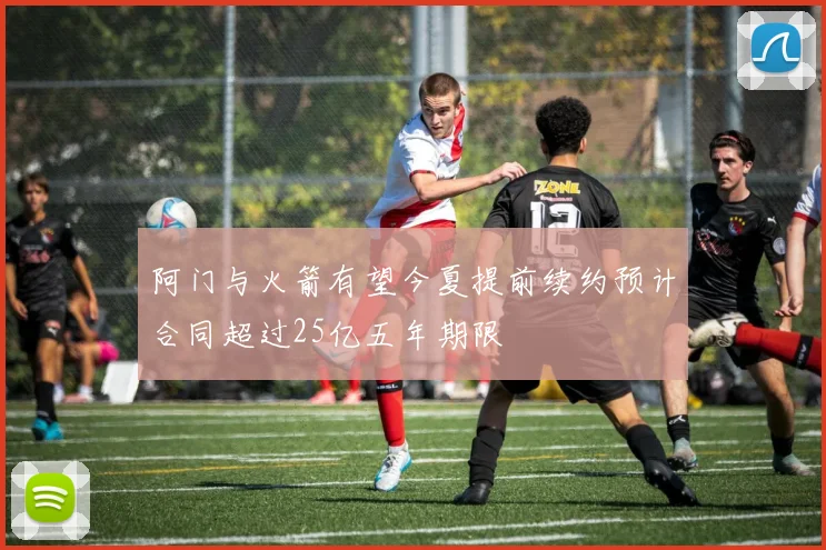 阿门与火箭有望今夏提前续约预计合同超过25亿五年期限