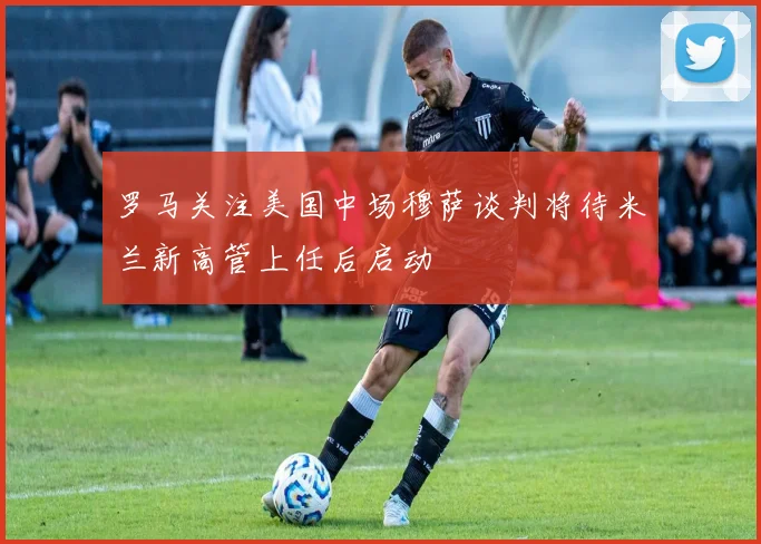 罗马关注美国中场穆萨谈判将待米兰新高管上任后启动