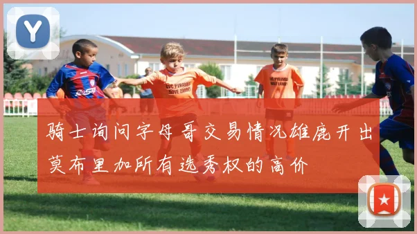 骑士询问字母哥交易情况雄鹿开出莫布里加所有选秀权的高价