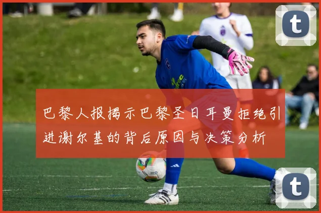 巴黎人报揭示巴黎圣日耳曼拒绝引进谢尔基的背后原因与决策分析